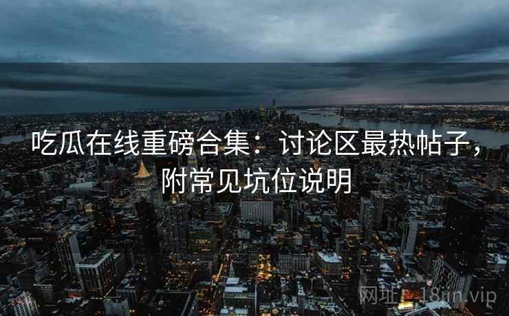 吃瓜在线重磅合集：讨论区最热帖子，附常见坑位说明