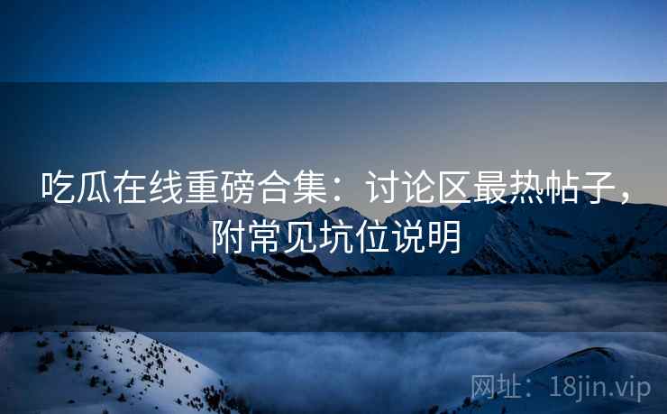 吃瓜在线重磅合集：讨论区最热帖子，附常见坑位说明