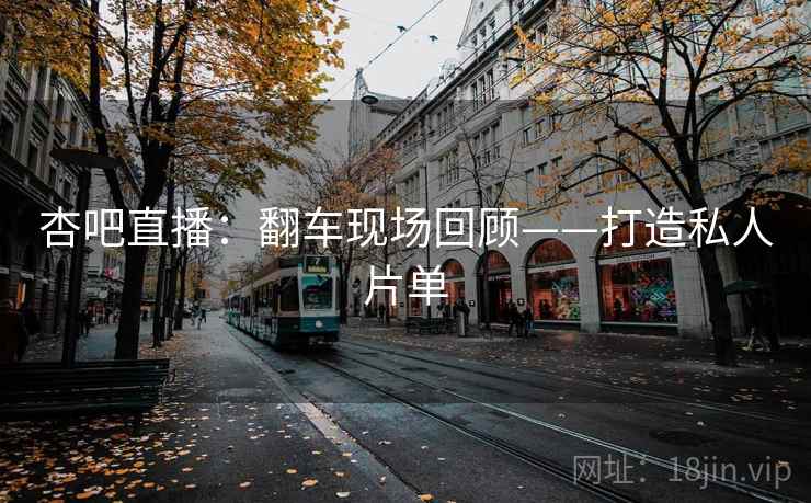 杏吧直播：翻车现场回顾——打造私人片单