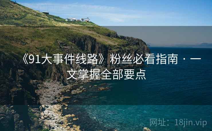 《91大事件线路》粉丝必看指南 · 一文掌握全部要点