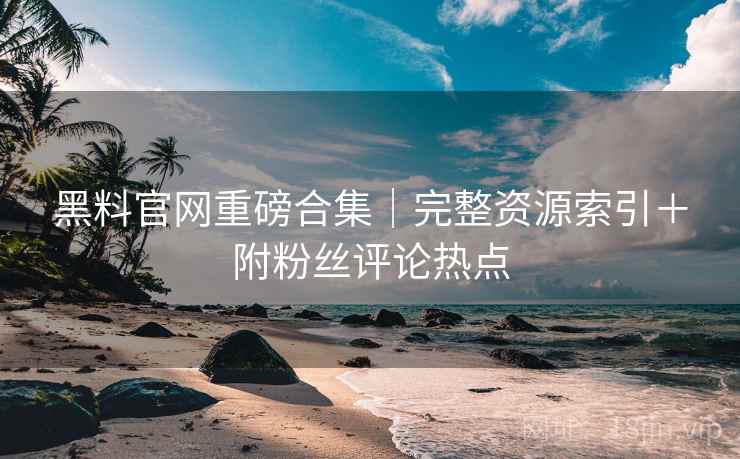 黑料官网重磅合集｜完整资源索引＋附粉丝评论热点