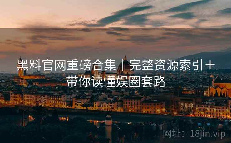黑料官网重磅合集｜完整资源索引＋带你读懂娱圈套路