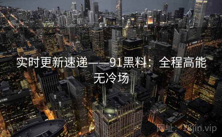 实时更新速递——91黑料：全程高能无冷场