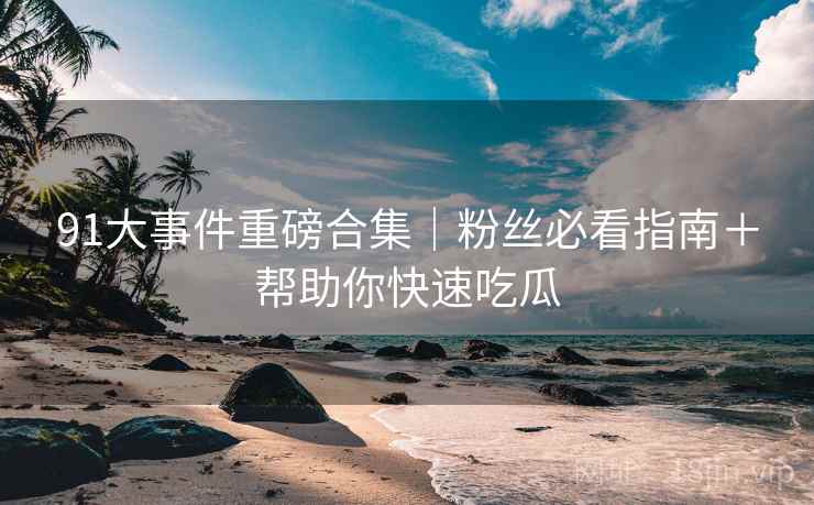 91大事件重磅合集｜粉丝必看指南＋帮助你快速吃瓜
