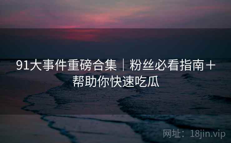 91大事件重磅合集｜粉丝必看指南＋帮助你快速吃瓜