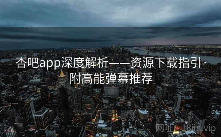 杏吧app深度解析——资源下载指引·附高能弹幕推荐