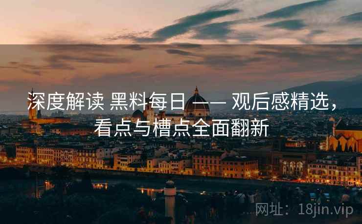 深度解读 黑料每日 —— 观后感精选，看点与槽点全面翻新