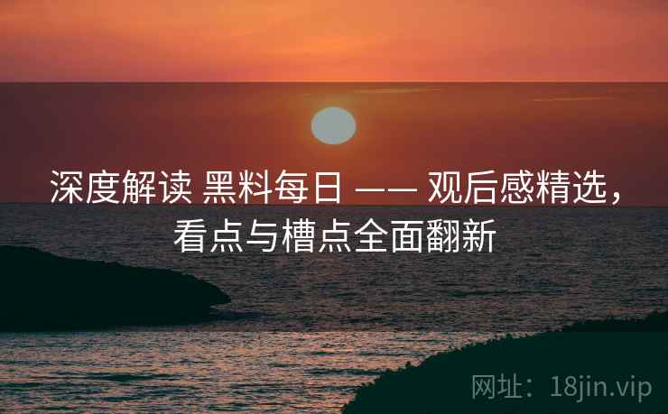 深度解读 黑料每日 —— 观后感精选，看点与槽点全面翻新