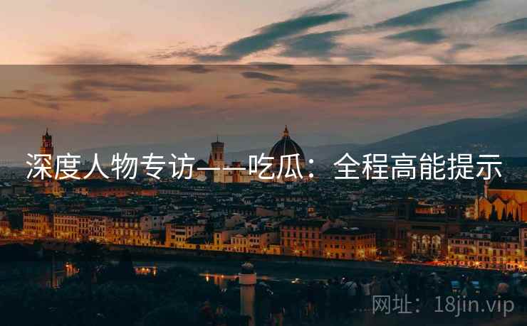 深度人物专访——吃瓜：全程高能提示