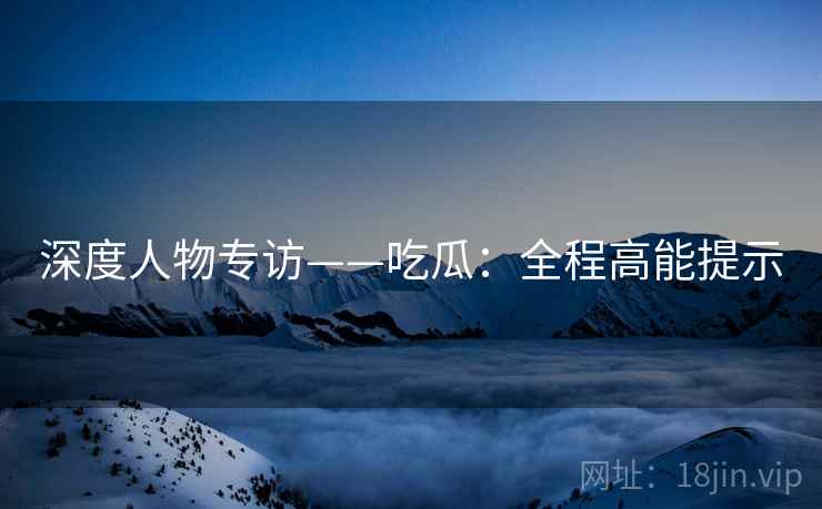 深度人物专访——吃瓜：全程高能提示