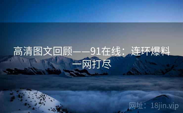 高清图文回顾——91在线：连环爆料一网打尽