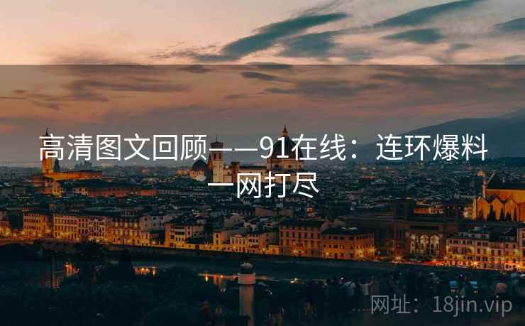高清图文回顾——91在线：连环爆料一网打尽