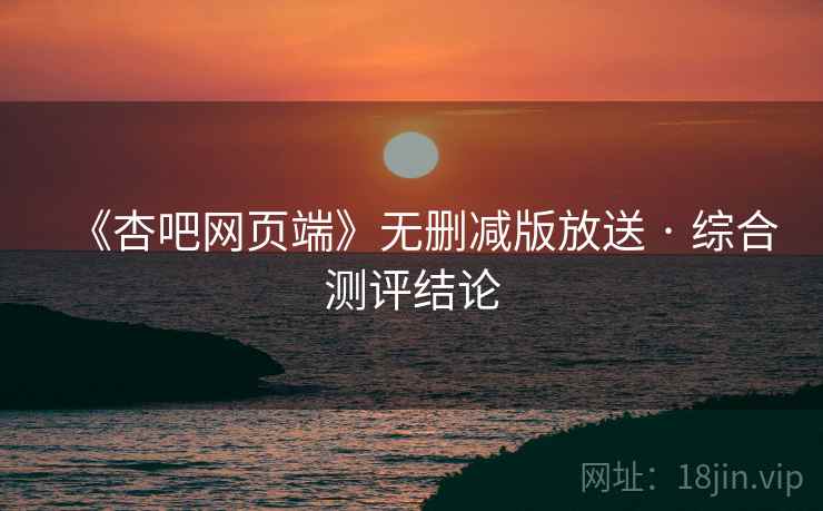 《杏吧网页端》无删减版放送 · 综合测评结论