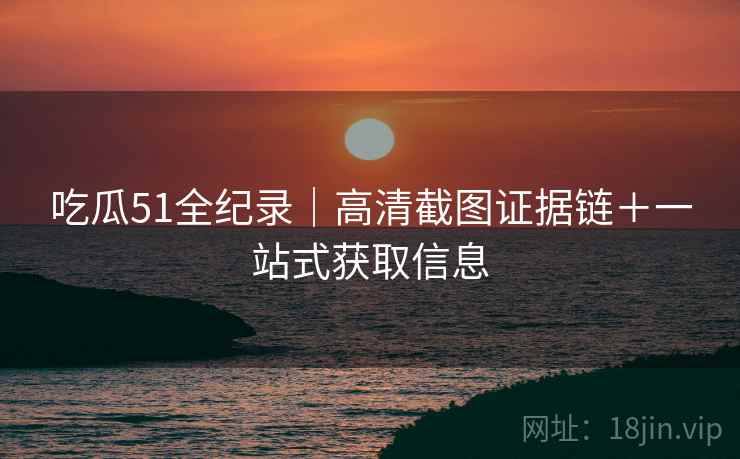 吃瓜51全纪录｜高清截图证据链＋一站式获取信息