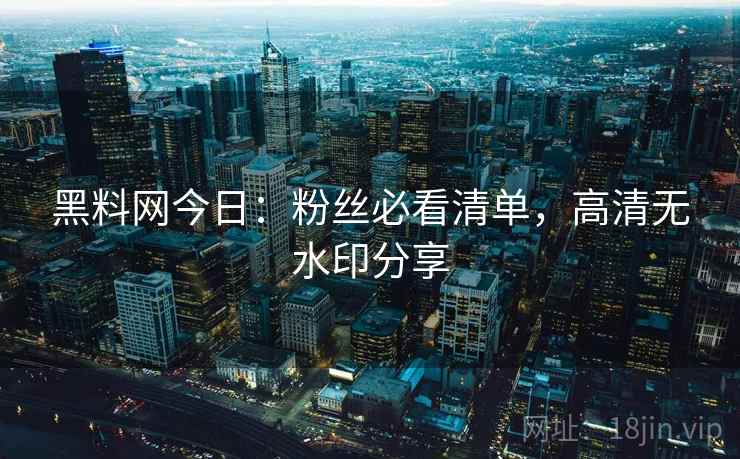 黑料网今日：粉丝必看清单，高清无水印分享