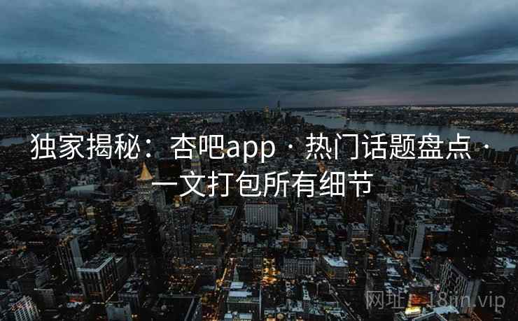 独家揭秘：杏吧app · 热门话题盘点 · 一文打包所有细节