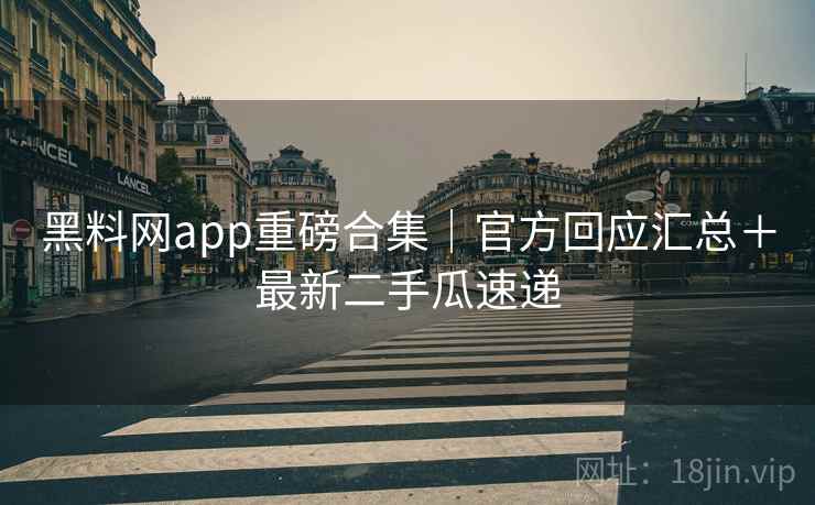 黑料网app重磅合集｜官方回应汇总＋最新二手瓜速递