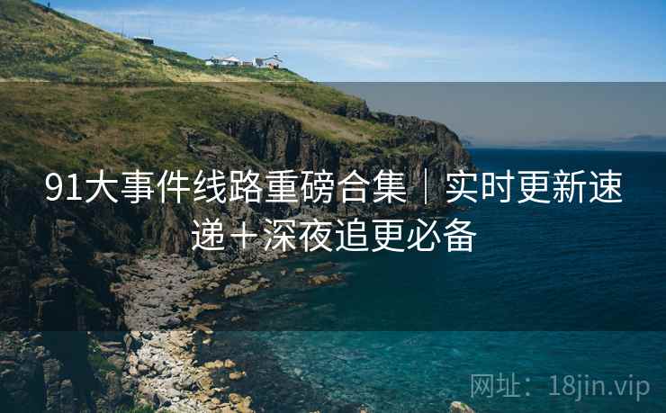 91大事件线路重磅合集｜实时更新速递＋深夜追更必备