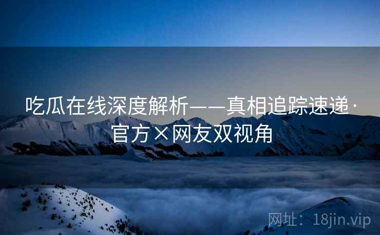 吃瓜在线深度解析——真相追踪速递·官方×网友双视角
