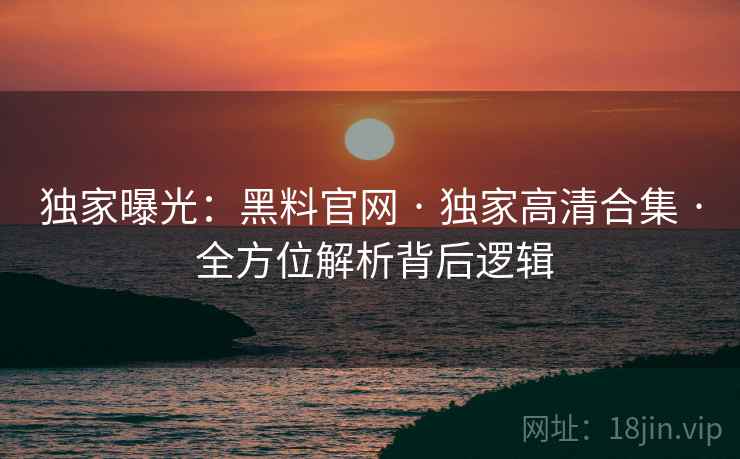 独家曝光：黑料官网 · 独家高清合集 · 全方位解析背后逻辑