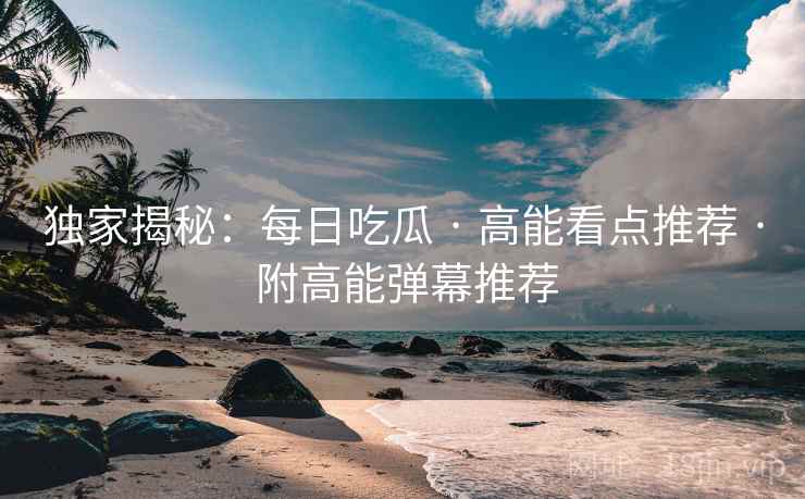 独家揭秘：每日吃瓜 · 高能看点推荐 · 附高能弹幕推荐