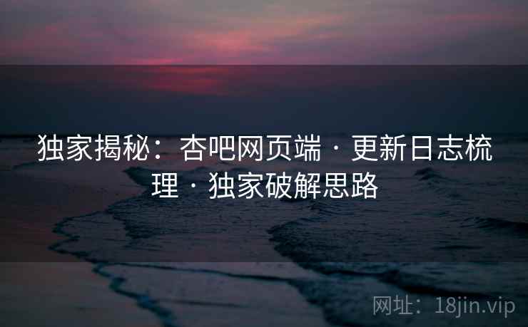 独家揭秘：杏吧网页端 · 更新日志梳理 · 独家破解思路