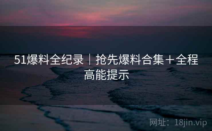 51爆料全纪录｜抢先爆料合集＋全程高能提示