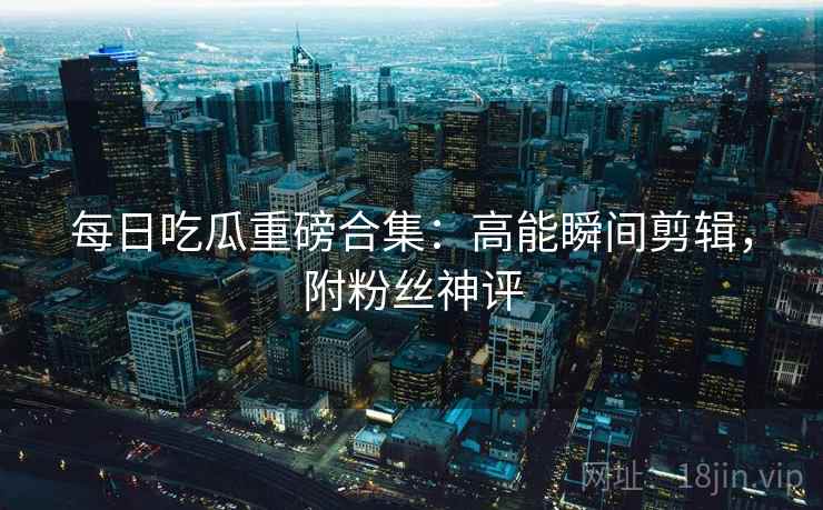 每日吃瓜重磅合集：高能瞬间剪辑，附粉丝神评