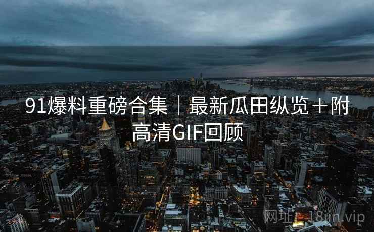 91爆料重磅合集｜最新瓜田纵览＋附高清GIF回顾