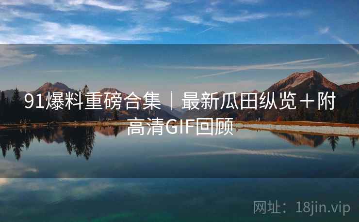 91爆料重磅合集｜最新瓜田纵览＋附高清GIF回顾