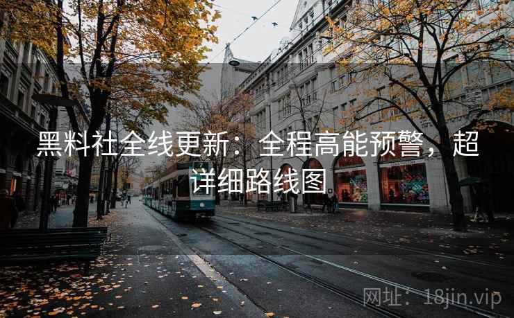 黑料社全线更新：全程高能预警，超详细路线图