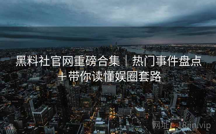 黑料社官网重磅合集｜热门事件盘点＋带你读懂娱圈套路