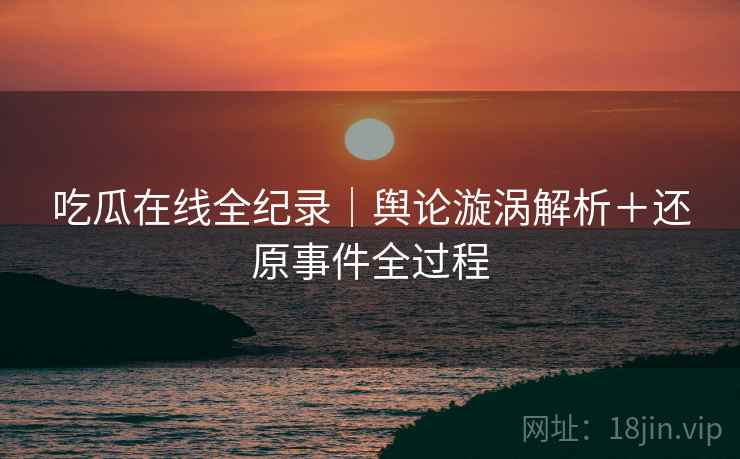 吃瓜在线全纪录｜舆论漩涡解析＋还原事件全过程
