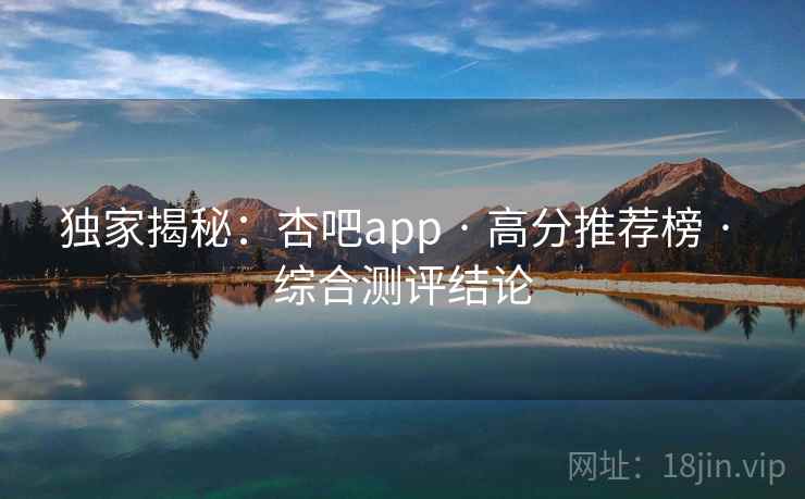 独家揭秘：杏吧app · 高分推荐榜 · 综合测评结论