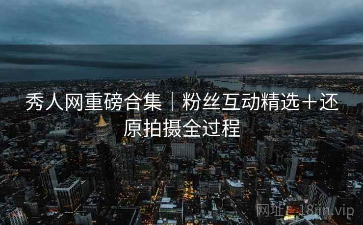 秀人网重磅合集｜粉丝互动精选＋还原拍摄全过程