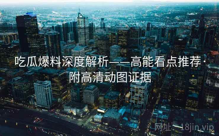 吃瓜爆料深度解析——高能看点推荐·附高清动图证据