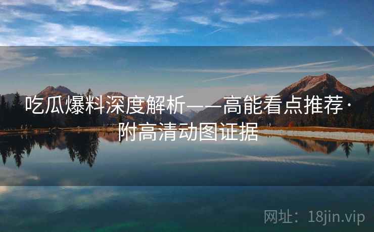 吃瓜爆料深度解析——高能看点推荐·附高清动图证据