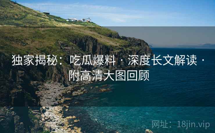 独家揭秘：吃瓜爆料 · 深度长文解读 · 附高清大图回顾