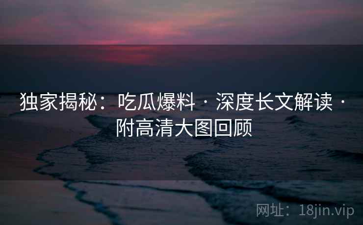 独家揭秘：吃瓜爆料 · 深度长文解读 · 附高清大图回顾