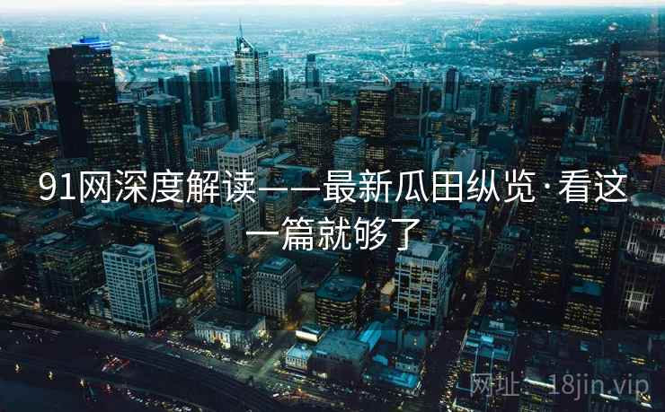 91网深度解读——最新瓜田纵览·看这一篇就够了