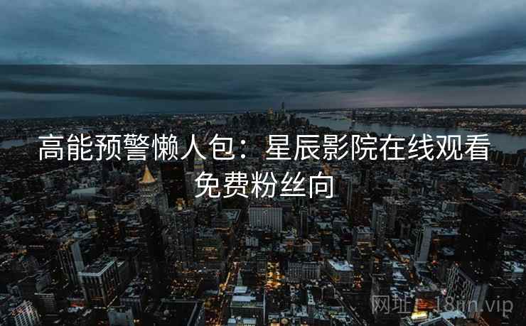 高能预警懒人包：星辰影院在线观看免费粉丝向