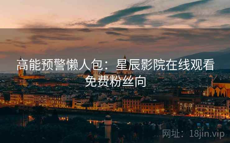 高能预警懒人包：星辰影院在线观看免费粉丝向
