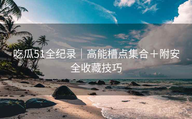 吃瓜51全纪录｜高能槽点集合＋附安全收藏技巧