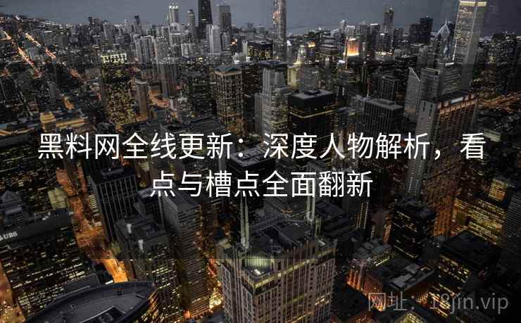 黑料网全线更新：深度人物解析，看点与槽点全面翻新
