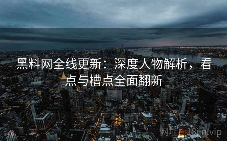 黑料网全线更新：深度人物解析，看点与槽点全面翻新