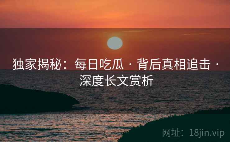 独家揭秘：每日吃瓜 · 背后真相追击 · 深度长文赏析