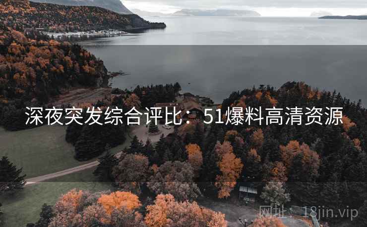 深夜突发综合评比：51爆料高清资源