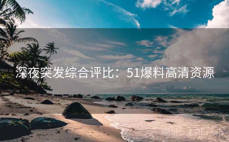 深夜突发综合评比：51爆料高清资源