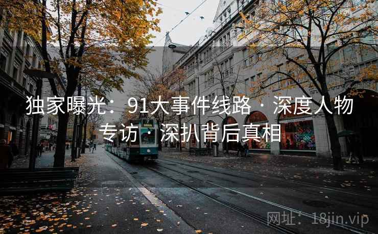 独家曝光：91大事件线路 · 深度人物专访 · 深扒背后真相