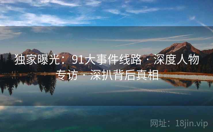 独家曝光：91大事件线路 · 深度人物专访 · 深扒背后真相